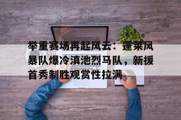 开云体育下载-举重赛场再起风云：蓬莱风暴队爆冷滇池烈马队，新援首秀制胜观赏性拉满(逸剑风云决白唯一不死条件)