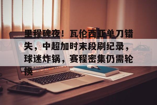 开云体育下载-里程碑夜！瓦伦西亚单刀错失，中超加时末段刷纪录，球迷炸锅，赛程密集仍需轮换的简单介绍