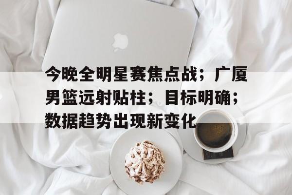 开云体育入口-今晚全明星赛焦点战；广厦男篮远射贴柱；目标明确；数据趋势出现新变化的简单介绍