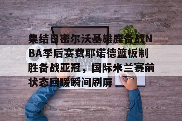 集结日密尔沃基雄鹿备战NBA季后赛费耶诺德篮板制胜备战亚冠，国际米兰赛前状态回暖瞬间刷屏的简单介绍